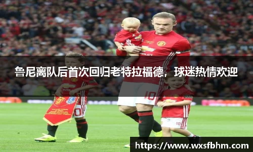鲁尼离队后首次回归老特拉福德，球迷热情欢迎