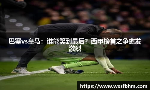 巴塞vs皇马：谁能笑到最后？西甲榜首之争愈发激烈