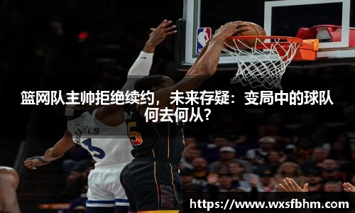 篮网队主帅拒绝续约，未来存疑：变局中的球队何去何从？