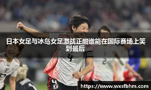 日本女足与冰岛女足激战正酣谁能在国际赛场上笑到最后